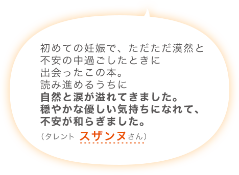 初めての妊娠で、ただただ漠然と不安の中過ごしたときに出会ったこの本。読み進めるうちに自然と涙が溢れてきました。穏やかな優しい気持ちになれて、不安が和らぎました。（タレント スザンヌさん）