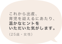 これから出産、育児を迎えるにあたり、温かなヒントをいただいた気がします。（25歳 女性）