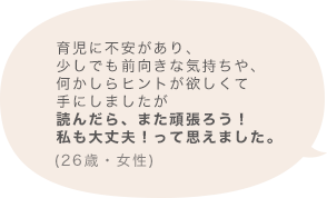 育児に不安があり、少しでも前向きな気持ちや、何かしらヒントが欲しくて手にしましたが読んだら、また頑張ろう！私も大丈夫！って思えました。(26歳 女性)