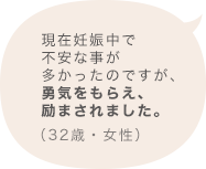 現在妊娠中で不安な事が多かったのですが、勇気をもらえ、励まされました。（32歳 女性）