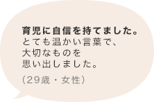 育児に自信を持てました。とても温かい言葉で、大切なものを思い出しました。（29歳 女性）