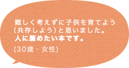 難しく考えずに子供を育てよう（共存しよう）と思いました。人に薦めたい本です。(30歳 女性)