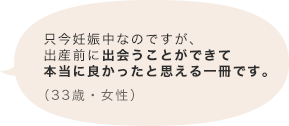 只今妊娠中なのですが、出産前に出会うことができて本当に良かったと思える一冊です。（33歳 女性）