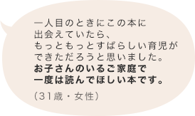 一人目のときにこの本に出会えていたら、もっともっとすばらしい育児ができただろうと思いました。お子さんのいるご家庭で一度は読んでほしい本です。（31歳 女性）