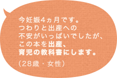 今妊娠4ヵ月です。つわりと出産への不安がいっぱいでしたが、この本を出産、育児の教科書にします。（28歳 女性）