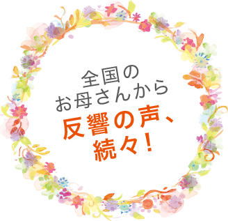 全国のお母さんから反響の声、続々！